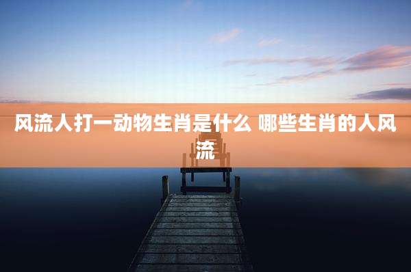 风流人打一动物生肖是什么 哪些生肖的人风流