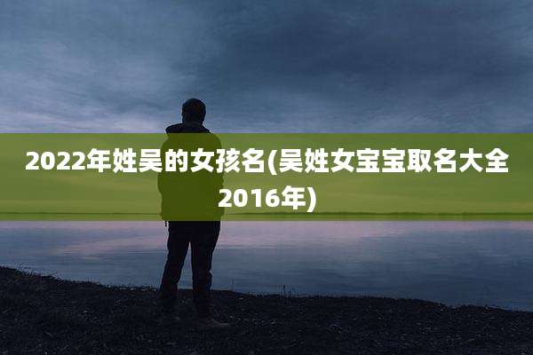 2022年姓吴的女孩名(吴姓女宝宝取名大全2016年)
