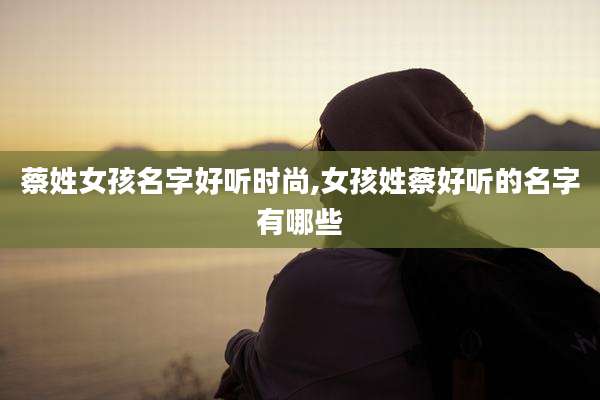 蔡姓女孩名字好听时尚,女孩姓蔡好听的名字有哪些