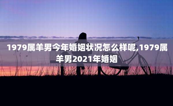 1979属羊男今年婚姻状况怎么样呢,1979属羊男2021年婚姻