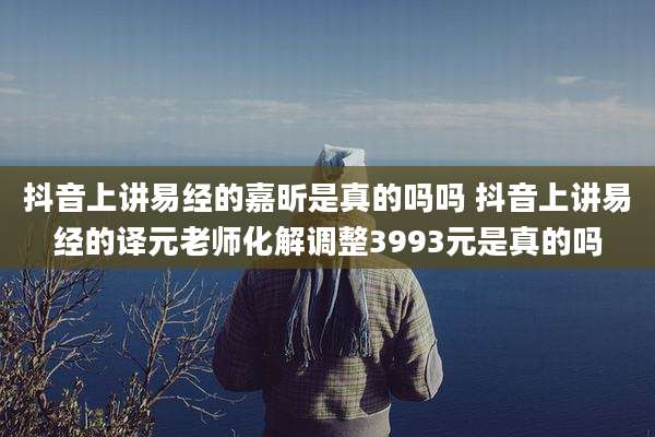 抖音上讲易经的嘉昕是真的吗吗 抖音上讲易经的译元老师化解调整3993元是真的吗