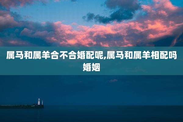 属马和属羊合不合婚配呢,属马和属羊相配吗婚姻