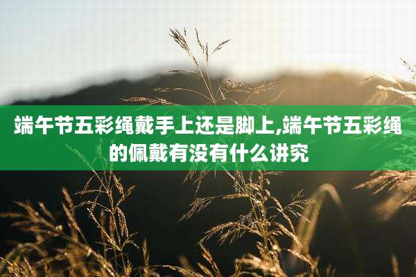 端午节五彩绳戴手上还是脚上,端午节五彩绳的佩戴有没有什么讲究