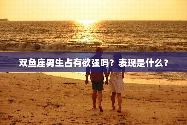 双鱼座男生占有欲强吗?表现是什么?
