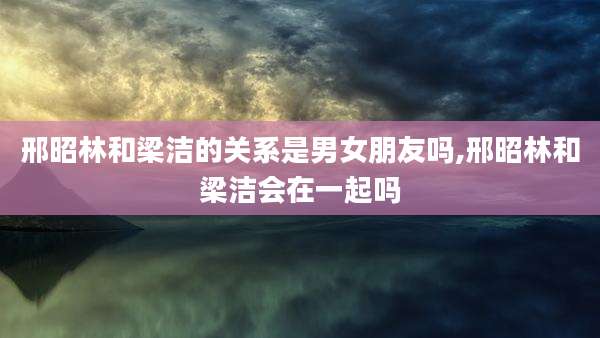 邢昭林和梁洁的关系是男女朋友吗,邢昭林和梁洁会在一起吗