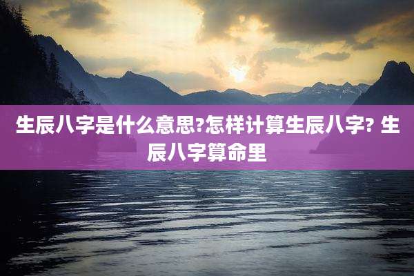 生辰八字是什么意思?怎样计算生辰八字? 生辰八字算命里