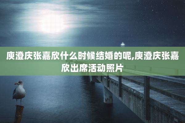 庾澄庆张嘉欣什么时候结婚的呢,庾澄庆张嘉欣出席活动照片