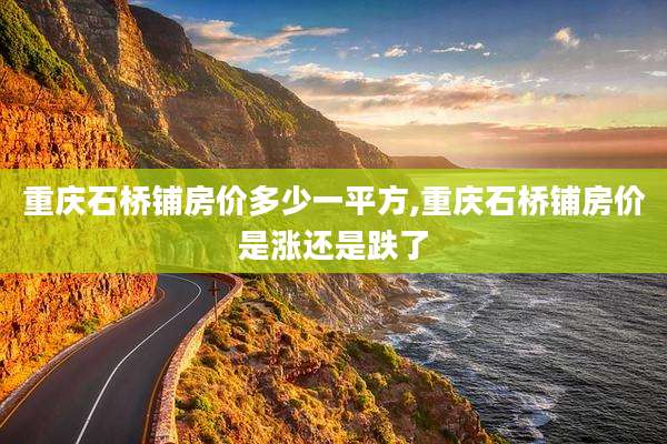 重庆石桥铺房价多少一平方,重庆石桥铺房价是涨还是跌了