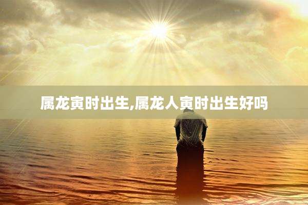 属龙寅时出生,属龙人寅时出生好吗