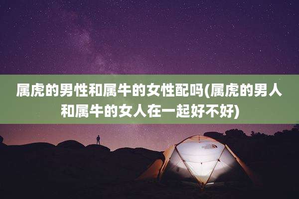 属虎的男性和属牛的女性配吗(属虎的男人和属牛的女人在一起好不好)