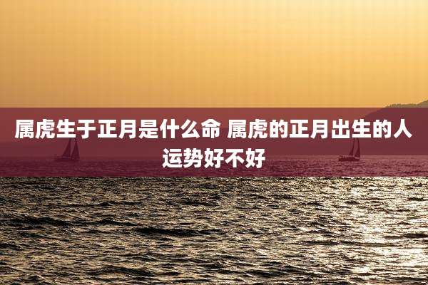 属虎生于正月是什么命 属虎的正月出生的人运势好不好