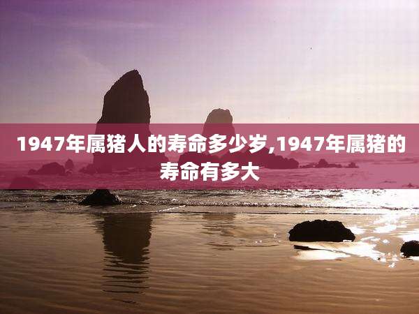 1947年属猪人的寿命多少岁,1947年属猪的寿命有多大