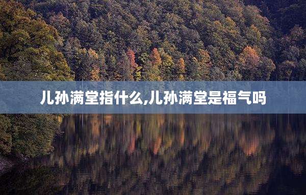 儿孙满堂指什么,儿孙满堂是福气吗