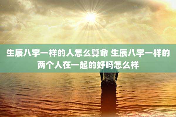 生辰八字一样的人怎么算命 生辰八字一样的两个人在一起的好吗怎么样