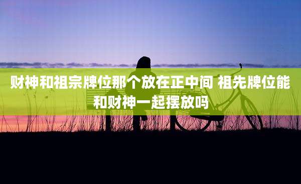 财神和祖宗牌位那个放在正中间 祖先牌位能和财神一起摆放吗