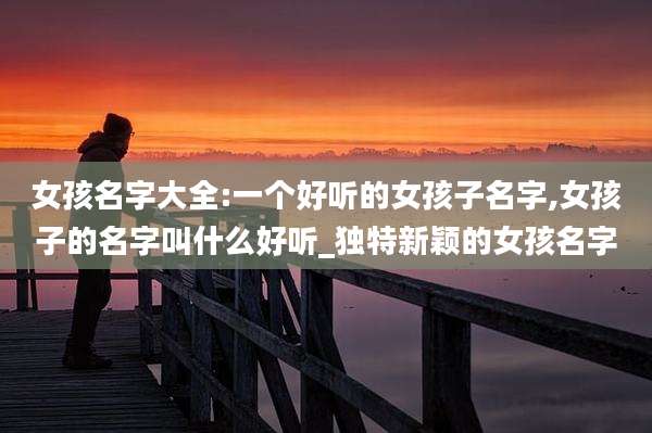 女孩名字大全:一个好听的女孩子名字,女孩子的名字叫什么好听_独特新颖的女孩名字