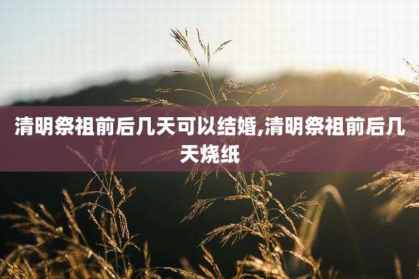 清明祭祖前后几天可以结婚,清明祭祖前后几天烧纸