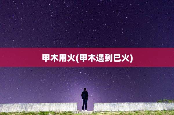 甲木用火(甲木遇到巳火)