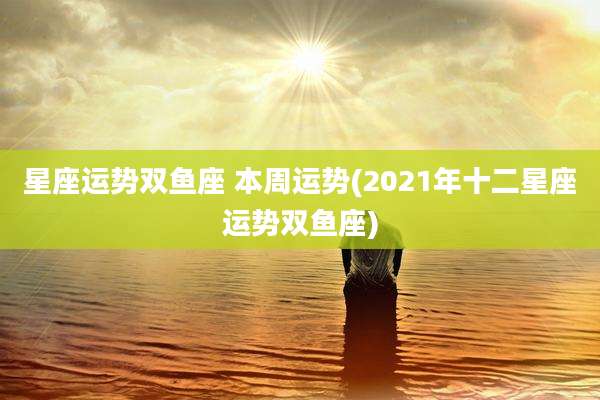 星座运势双鱼座 本周运势(2021年十二星座运势双鱼座)