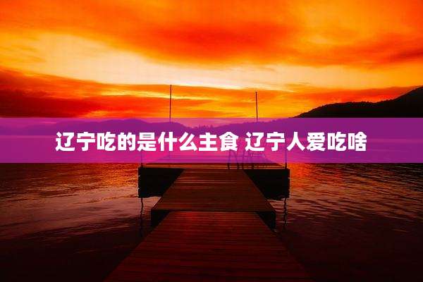 辽宁吃的是什么主食 辽宁人爱吃啥