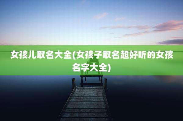 女孩儿取名大全(女孩子取名超好听的女孩名字大全)