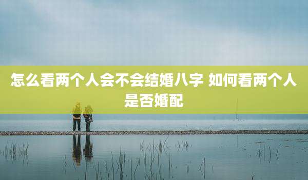 怎么看两个人会不会结婚八字 如何看两个人是否婚配