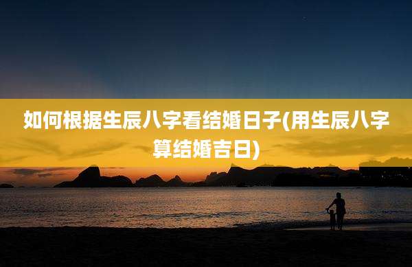 如何根据生辰八字看结婚日子(用生辰八字算结婚吉日)