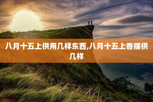 八月十五上供用几样东西,八月十五上香摆供几样