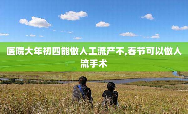 医院大年初四能做人工流产不,春节可以做人流手术
