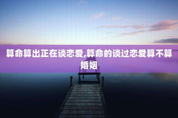 算命算出正在谈恋爱,算命的谈过恋爱算不算婚姻