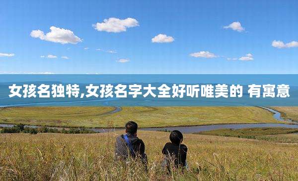 女孩名独特,女孩名字大全好听唯美的 有寓意