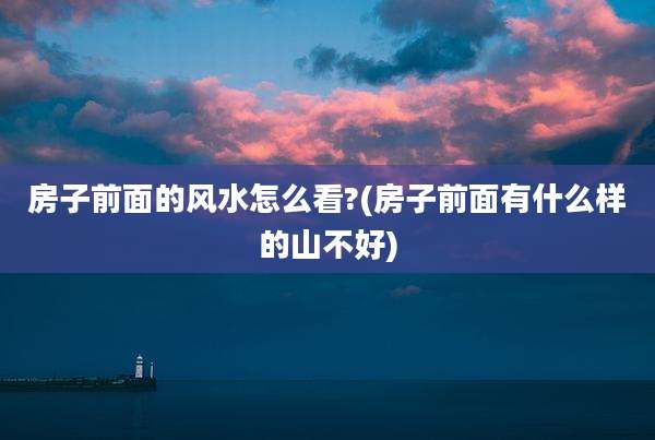房子前面的风水怎么看?(房子前面有什么样的山不好)