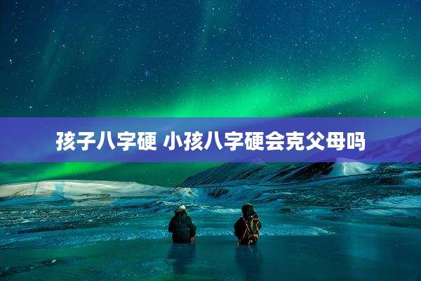孩子八字硬 小孩八字硬会克父母吗