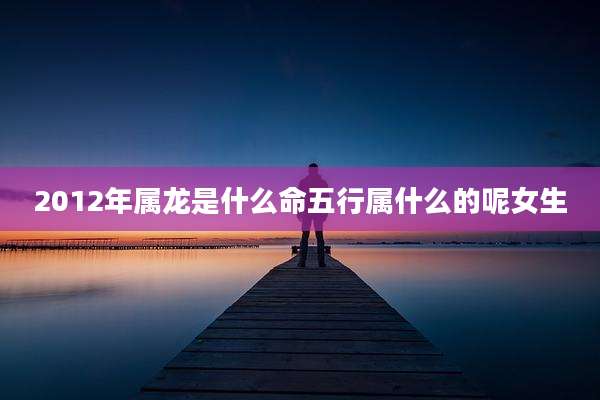2012年属龙是什么命五行属什么的呢女生