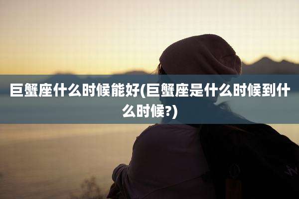 巨蟹座什么时候能好(巨蟹座是什么时候到什么时候?)