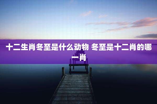 十二生肖冬至是什么动物 冬至是十二肖的哪一肖