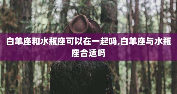 白羊座和水瓶座可以在一起吗,白羊座与水瓶座合适吗