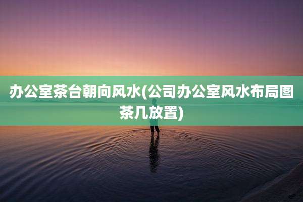办公室茶台朝向风水(公司办公室风水布局图茶几放置)