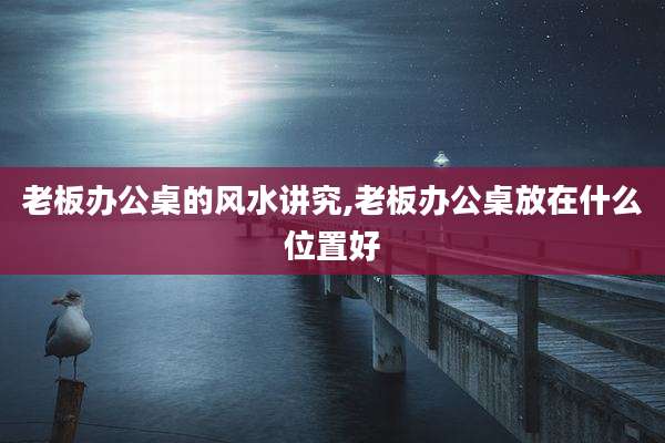老板办公桌的风水讲究,老板办公桌放在什么位置好