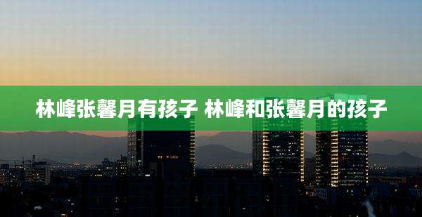 林峰张馨月有孩子 林峰和张馨月的孩子