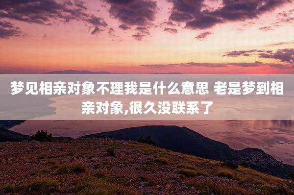 梦见相亲对象不理我是什么意思 老是梦到相亲对象,很久没联系了
