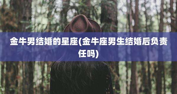 金牛男结婚的星座(金牛座男生结婚后负责任吗)