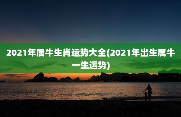 2021年属牛生肖运势大全(2021年出生属牛一生运势)