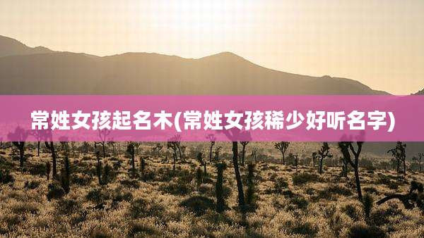 常姓女孩起名木(常姓女孩稀少好听名字)