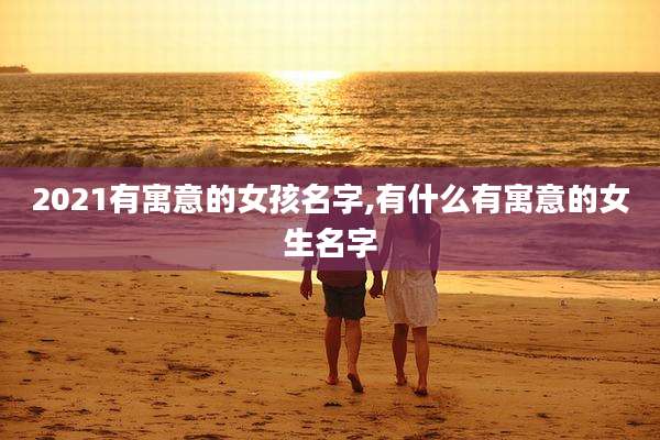 2021有寓意的女孩名字,有什么有寓意的女生名字