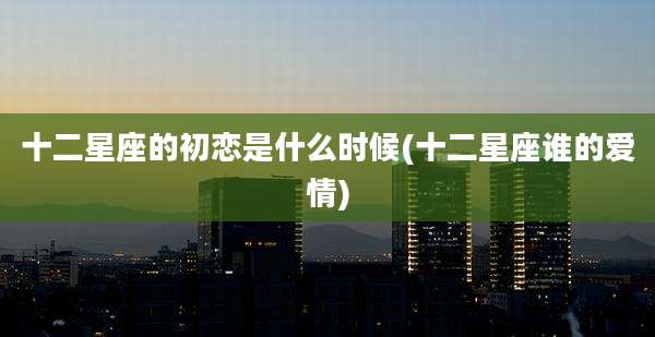 十二星座的初恋是什么时候(十二星座谁的爱情)