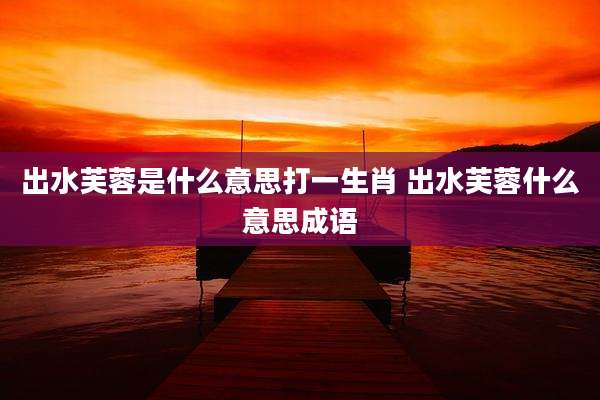出水芙蓉是什么意思打一生肖 出水芙蓉什么意思成语