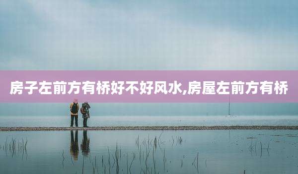 房子左前方有桥好不好风水,房屋左前方有桥