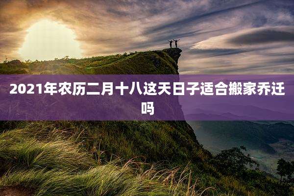 2021年农历二月十八这天日子适合搬家乔迁吗