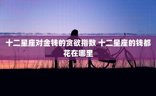 十二星座对金钱的贪欲指数 十二星座的钱都花在哪里